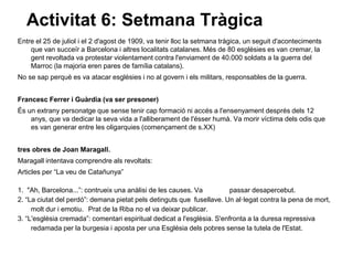Activitat 6: Setmana Tràgica
Entre el 25 de juliol i el 2 d'agost de 1909, va tenir lloc la setmana tràgica, un seguit d'aconteciments
    que van succeïr a Barcelona i altres localitats catalanes. Més de 80 esglèsies es van cremar, la
    gent revoltada va protestar violentament contra l'enviament de 40.000 soldats a la guerra del
    Marroc (la majoria eren pares de família catalans).
No se sap perquè es va atacar esglèsies i no al govern i els militars, responsables de la guerra.


Francesc Ferrer i Guàrdia (va ser presoner)
És un extrany personatge que sense tenir cap formació ni accés a l'ensenyament després dels 12
    anys, que va dedicar la seva vida a l'alliberament de l'ésser humà. Va morir víctima dels odis que
    es van generar entre les oligarquies (començament de s.XX)


tres obres de Joan Maragall.
Maragall intentava comprendre als revoltats:
Articles per “La veu de Catañunya”

1. "Ah, Barcelona...”: contrueix una anàlisi de les causes. Va           passar desapercebut.
2. “La ciutat del perdó”: demana pietat pels detinguts que fusellave. Un al·legat contra la pena de mort,
     molt dur i emotiu. Prat de la Riba no el va deixar publicar.
3. “L'esglèsia cremada”: comentari espiritual dedicat a l'esglèsia. S'enfronta a la duresa repressiva
     redamada per la burgesia i aposta per una Església dels pobres sense la tutela de l'Estat.
 