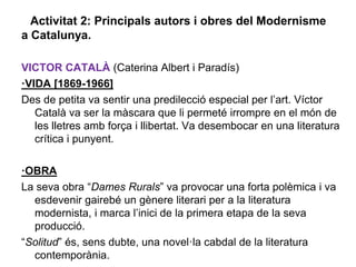 Activitat 2: Principals autors i obres del Modernisme
a Catalunya.

VICTOR CATALÀ (Caterina Albert i Paradís)
·VIDA [1869-1966]
Des de petita va sentir una predilecció especial per l’art. Víctor
   Català va ser la màscara que li permeté irrompre en el món de
   les lletres amb força i llibertat. Va desembocar en una literatura
   crítica i punyent.

·OBRA
La seva obra “Dames Rurals” va provocar una forta polèmica i va
  esdevenir gairebé un gènere literari per a la literatura
  modernista, i marca l’inici de la primera etapa de la seva
  producció.
“Solitud” és, sens dubte, una novel·la cabdal de la literatura
  contemporània.
 