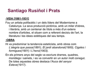Santiago Rusiñol i Prats
·VIDA [1861-1931]
Fou un artista polifacètic i un dels líders del Modernisme a
   Catalunya. La seva producció pictòrica, amb un miler d'obres,
   i literària, amb un centenar de títols a més d'un extens
   nombre d'articles, el situen com a referent decisiu de l'art, la
   literatura i les idees estètiques del seu temps.
·OBRA
Hi va predominar la tendencia esteticista, amb obres com
   L’alegria que passa(1891), El jardí abandonat(1900), Cigales i
   formigues(1901) i L’heroi(1903).
En els primers anys del segle va escriure drames, quadres,
   monòlegs i sainets, i es va convertir en un autor molt conegut.
   De totes aquestes obres destaca l’Auca del senyor
   Esteve(1917).
 