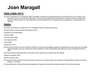 Joan Maragall
VIDA [1860-1911]
Va nèixer a Barcelona el 10 d'octubre del 1860. Va treballar al despatx de la empresa tèxtil del seu pare però ell no va voler seguir i es va
     llicenciar en dret a a la Universitat de Barcelona i va exercir de periodista al diario de Barcelona i més tard a l'Avenç, la revista més
     important d'aquell moment. Va morir a Barcelona el 20 de desembre de 1911 després d'haver aconseguit ser un professional de la
     literatura.

OBRA
No només va destacar com a poeta sinó com a assagista i traductor de poemes alemanys.
Els seus articles i poemes creaven molts estats d'opinió.
Va publicar cinc reculls poètics:
-Poesies (1895)
-Visions & cants (1900)
-Les disperses (1904)
-Enllà (1906)
-Seqüències ( 1911)
Els poemes dels primers anys eren de temes amorosos i romàntics amb pinzellades populars.Progressivament evolucionarà cap a postulats
      regeneracionistes que el van comprometre amb la societat civil: Oda a Espanya,Els cants dels joves, Oda a nova Barcelona,Himne
      ibèric.
En els seus poemes queda plasmada la seva teoria crítica i poètica que va desenvolupar dos assaigs:
-Elogis de la paraula( 1903)
-Elogis de poesia (1907)
En aquests dos llibres formula la teoria de la paraula viva,és a dir, la creació poètica s'ha de basar en l'espontaneïtat, la puresa de l'emoció
     artística i la sinceritat.
El Compte Arnau és un dels poemes més representatius, la figura del compte Arnau simbolitza l'esperit de la revolta modernista.
 