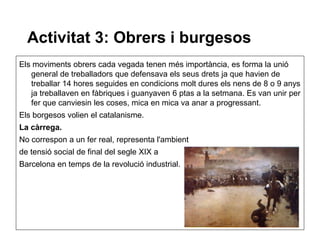 Activitat 3: Obrers i burgesos
Els moviments obrers cada vegada tenen més importància, es forma la unió
   general de treballadors que defensava els seus drets ja que havien de
   treballar 14 hores seguides en condicions molt dures els nens de 8 o 9 anys
   ja treballaven en fàbriques i guanyaven 6 ptas a la setmana. Es van unir per
   fer que canviesin les coses, mica en mica va anar a progressant.
Els borgesos volien el catalanisme.
La càrrega.
No correspon a un fer real, representa l'ambient
de tensió social de final del segle XIX a
Barcelona en temps de la revolució industrial.
 