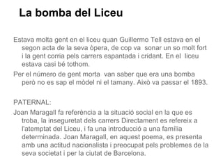 La bomba del Liceu

Estava molta gent en el liceu quan Guillermo Tell estava en el
  segon acta de la seva òpera, de cop va sonar un so molt fort
  i la gent corria pels carrers espantada i cridant. En el liceu
  estava casi bé tothom.
Per el número de gent morta van saber que era una bomba
  però no es sap el mòdel ni el tamany. Això va passar el 1893.

PATERNAL:
Joan Maragall fa referència a la situació social en la que es
  troba, la inseguretat dels carrers Directament es refereix a
  l'atemptat del Liceu, i fa una introducció a una família
  determinada. Joan Maragall, en aquest poema, es presenta
  amb una actitud nacionalista i preocupat pels problemes de la
  seva societat i per la ciutat de Barcelona.
 