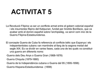 ACTIVITAT 5
La Revolució Filipina va ser un conflicte armat entre el gobern colonial español
   i els insurrectes filipins del Katipunan, fundat per Andrés Bonifacio, que va
   acabar amb el domini español sobre l’archipielàg, va servir com inici de la
   Guerra Filipina-Estadounidensa.


El concepte Guerra de Cuba fa referencia al conflicte bélic que Espanya i els
    indepententistes cubans van mantindre al llarg de la segona meitat del
    segle XIX. Es va dividir en varies fases, cada una de les quals va constituir
    una guerra am diferents noms:
·Guerra dels Deu Anys o Guerra Gran (1868-1878)
·Guerra Chiquita (1879-1880)
·Guerra de la Independència cubana o Guerra del 95 (1895-1898)
·Guerra Hispana-Estadounidensa (1898)
 