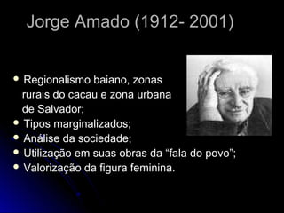 Jorge Amado (1912- 2001)


 Regionalismo  baiano, zonas
 rurais do cacau e zona urbana
 de Salvador;
 Tipos marginalizados;
 Análise da sociedade;
 Utilização em suas obras da “fala do povo”;
 Valorização da figura feminina.
 