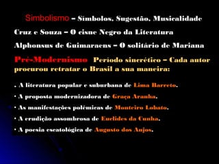 Simbolismo – Símbolos, Sugestão, Musicalidade
Cruz e Souza – O cisne Negro da Literatura
Alphonsus de Guimaraens – O solitário de Mariana
Pré-Modernismo Período sincrético – Cada autor
procurou retratar o Brasil a sua maneira:

. A literatura popular e suburbana de Lima Barreto.
• A proposta modernizadora de Graça Aranha.
• As manifestações polêmicas de Monteiro Lobato.
• A erudição assombrosa de Euclides da Cunha.
• A poesia escatológica de Augusto dos Anjos.
 