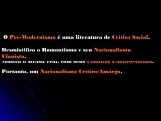 O Pré-Modernismo é uma literatura de Crítica Social.

Desmistifica o Romantismo e seu Nacionalismo
Ufanista.
Mostra o Brasil real, com seus Conflitos Político-Sociais.
Portanto, um Nacionalismo Crítico-Amargo.
 