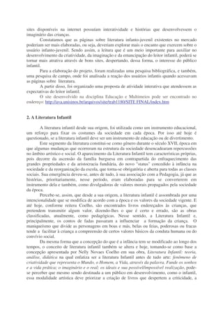 sites disponíveis na internet possuíam interatividade e histórias que desenvolvessem o
imaginário das crianças.
Constatamos que as páginas sobre literatura infanto-juvenil existentes no mercado
poderiam ser mais elaboradas, ou seja, deveriam explorar mais o encanto que exercem sobre o
usuário infanto-juvenil. Sendo assim, a leitura que é um meio importante para auxiliar no
desenvolvimento da criatividade, da imaginação e da emancipação do leitor infantil, poderá se
tornar mais atrativa através de bons sites, despertando, dessa forma, o interesse do público
infantil.
Para a elaboração do projeto, foram realizadas uma pesquisa bibliográfica, e também,
uma pesquisa de campo, onde foi analisada a reação dos usuários infantis quando acessavam
as páginas sobre literatura.
A partir disso, foi organizado uma proposta de atividade interativa que atendessem as
expectativas do leitor infantil.
O site desenvolvido na disciplina Educação e Multimeios pode ser encontrado no
endereço: http://ava.unisinos.br/arquivos/site/trab1180/SITE FINAL/index.htm
2. A Literatura Infantil
A literatura infantil desde sua origem, foi utilizada como um instrumento educacional,
um reforço para fixar os costumes da sociedade em cada época. Por isso até hoje é
questionado, se a literatura infantil deve ser um instrumento de educação ou de divertimento.
Este segmento da literatura constitui-se como gênero durante o século XVII, época em
que algumas mudanças que ocorreram na estrutura da sociedade desencadearam repercussões
no âmbito artístico e social. O aparecimento da Literatura Infantil tem características próprias,
pois decorre da ascensão da família burguesa em contrapartida do enfraquecimento das
grandes propriedades e da aristocracia fundiária, do novo "status" concedido à infância na
sociedade e da reorganização da escola, que torna-se obrigatória e aberta para todas as classes
sociais. Sua emergência deveu-se, antes de tudo, à sua associação com a Pedagogia, já que as
histórias, prioritariamente, nesse período, eram elaboradas para se converterem em
instrumento dela e também, como divulgadoras de valores morais propagados pela sociedade
da época.
Percebe-se, assim, que desde a sua origem, a literatura infantil é assombrada por uma
intencionalidade que se modifica de acordo com a época e os valores da sociedade vigente. E
até hoje, conforme reitera Coelho, são encontrados livros endereçados às crianças, que
pretendem transmitir algum valor, dizendo-lhes o que é certo e errado, são as obras
classificadas, atualmente, como pedagógicas. Nesse sentido, a Literatura Infantil e,
principalmente, os contos de fadas passaram a influenciar a formação da criança. O
maniqueísmo que divide as personagens em boas e más, belas ou feias, poderosas ou fracas
tende a facilitar à criança a compreensão de certos valores básicos da conduta humana ou do
convívio social.
Da mesma forma que a concepção do que é a infância tem se modificado ao longo dos
tempos, o conceito de literatura infantil também se altera e hoje, tomando-se como base a
concepção apresentada por Nelly Novaes Coelho em sua obra, Literatura Infantil: teoria,
análise, didática na qual enfatiza ser a literatura Infantil antes de tudo arte: fenômeno de
criatividade que representa o Mundo, o Homem, a Vida, através da palavra. Funde os sonhos
e a vida prática; o imaginário e o real; os ideais e sua possível/impossível realização, pode-
se perceber que mesmo sendo destinada a um público em desenvolvimento, como o infantil,
essa modalidade artística deve priorizar a criação de livros que despertem a criticidade, a
 