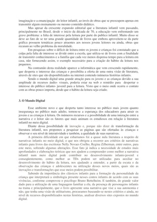 imaginação e a emancipação do leitor infantil, ao invés de obras que se preocupem apenas em
transmitir algum ensinamento ou mesmo conteúdo didático.
Mas apesar da crescente expansão editorial que a literatura infantil vem passando,
principalmente no Brasil, desde o início da década de 70, a educação vem enfrentando um
grave problema: a falta de interesse pela leitura por parte do publico infantil. Muito disso se
deve ao fato de se ter uma grande quantidade de livros que embora aproveitem-se da parte
gráfica possuem temáticas pouco atraentes aos nossos jovens leitores ou ainda, obras que
recaiam ao velho problema da moralidade.
Em pesquisas sobre o déficit de leitura entre os jovens e crianças foi constatado que a
culpa pela falta de interesse se divide entre a escola, que utiliza-se de livros com a finalidade
de transmitir conhecimentos e a família que cada vez menos dispensa tempo para a leitura em
casa, não fornecendo assim, o exemplo necessário para a criação do hábito da leitura nos
pequenos.
Na contramão desta realidade aparece a informática que vem crescendo rapidamente,
que desperta o interesse das crianças e possibilita a oferta de uma outra visão de literatura,
através de sites que são disponibilizados na internet contendo inúmeras histórias infantis.
Sendo o mundo digital uma grande atração para os jovens e as crianças devido a sua
amplitude de recursos áudio- visuais, poderia estar na web o remédio para despertar o
interesse do público infanto- juvenil para a leitura. Visto que o meio onde ocorra o contato
com as obras pouco importa, desde que o hábito da leitura seja criado.
3. O Mundo Digital
Esse ambiente novo e que desperta tanto interesse no público mais jovem quanto
insegurança no público mais adulto, tornou-se a esperança dos educadores para atrair os
jovens e as crianças à leitura. Os inúmeros recursos e a possibilidade de uma interação entre a
narrativa e o leitor são os fatores que mais animam os estudiosos em relação à literatura
infantil no meio digital.
Diante dessa possibilidade de inovação e, porque não dizer de transformação da
literatura infantil, nos propomos a pesquisar as páginas que são ofertadas às crianças e
observar o seu nível de interatividade e também, a qualidade de suas narrativas.
A primeira dificuldade em que esbarramos foi a quase nula literatura a respeito de
narrativas infantis no meio digital, o que nos obrigou a recorrer aos critérios de narrativas
infantis para livros das escritoras Nelly Novaes Coelho, Regina Zilberman, entre outros, para
este meio, sofrendo algumas alterações. Esse fato já indica a necessidade de estudos mais
aprofundados e elaborações teóricas que nos ajudem a compreender como melhor a narrativa
infantil num meio digital pode contribuir no desenvolvimento infanto-juvenil e
conseqüentemente, como melhor as TDs podem ser utilizadas para auxiliar no
desenvolvimento do hábito da leitura, nos ajudando a entender, a partir da escuta e da
observação das crianças e adolescentes na utilização desses novos meios, quais são as
inovações e transformações que esse meios podem possibilitar.
Sabendo da importância dos clássicos infantis para a formação da personalidade da
criança que interpretará a simbologia presente nesses contos infantis de acordo com as suas
vivências, conforme comprovou o psicólogo Bruno Bettelheim. E também, do grande valor
dado para a utilização de uma linguagem familiar a ela, da presença de personagens infantis
na trama e principalmente, que o livro apresente uma narrativa que vise a sua autonomia e
não, que tenha uma visão de utilitarismo, procuramos baseando-se nestes critérios e ainda, no
nível de recursos disponibilizados nestas histórias, analisar diversos sites expostos no mundo
digital.
 