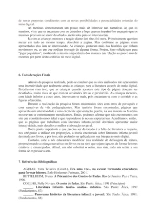 de novas propostas condizentes com as novas possibilidades e potencialidades oriundas do
meio digital.
As meninas demonstraram um pouco mais de interesse nas narrativas do que os
meninos, visto que se encantam com os desenhos e logo querem imprimí-los enquanto que os
meninos precisam se sentir desafiados, motivados para se interessarem.
Já com as crianças menores a reação diante dos sites foi outra. Primeiramente queriam
mexer em tudo ao mesmo tempo, descobrir a página. Mas conforme as páginas eram
apresentadas elas iam se interessando. As crianças gostaram mais das histórias que tinham
movimento ou, as em que podiam interagir de alguma forma. Porém, logo solicitavam para
“jogar joguinhos”, mostrando a mesma impaciência dos maiores em relação ao pouco uso de
recursos por parte destas estórias no meio digital.
6. Considerações Finais
Através da pesquisa realizada, pode-se concluir que os sites analisados não apresentam
uma interatividade que realmente atraia as crianças para a literatura através do meio digital.
Percebemos com isso, que as crianças quando acessam este tipo de página desejam ser
desafiadas, muito mais do que realizar atividades óbvias e previsíveis. As crianças menores,
com idade inferior a cinco anos, interessam-se mais, pois encantam-se com o colorido e as
figuras oferecidas.
Durante a realização da pesquisa foram encontrados sites com erros de português e
com narrativas de viés pedagogizantes. Mas também foram encontradas, páginas que
apresentavam interatividade e uma excelente apresentação, porém, na sua maioria as histórias
mostravam-se extremamente moralizantes. Então, podemos afirmar que não encontramos um
site que considerássemos ideal e que respondesse às nossas expectativas. Acreditamos, então,
que as páginas que trabalham com literatura infanto-juvenil deveriam apresentar maior
interatividade, mais desafios e melhor elaboração no geral.
Outro ponto importante e que precisa ser destacado é a falta de literatura a respeito,
nos obrigando a utilizar em proporções, a teoria encontrada sobre literatura infanto-juvenil
destinada aos livros, e por isso, não podendo ser aplicada em sua íntegra ao meio digital.
Contudo, cabe a nós educadores modificar esta realidade de defasagem de leitura,
proporcionando a criança narrativas em livros ou na web que sejam capazes de formar leitores
criativos e emancipados. Afinal, um não substitui o outro, mas sim, cada um seduz a sua
forma de expressar a arte.
7. Referências Bibliográficas
AGUIAR, Vera Teixeira (Coord.). Era uma vez... na escola: formando educadores
para formar leitores. Belo Horizonte: Formato, 2001.
BETTELHEIM, Bruno. A Psicanálise dos Contos de Fadas. Rio de Janeiro: Paz e Terra,
1996.
COELHO, Nelly Novaes. O conto de fadas. São Paulo: Ática, 1991 (Princípios)
______. Literatura Infantil- teoria- análise- didática. São Paulo: Ática, 1997
(Fundamentos, 87)
______. Panorama histórico da literatura infantil e juvenil. São Paulo: Ática, 1991.
(Fundamentos, 88)
 