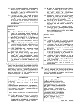 3-3) Um dos traços estilísticos desse teatro popular de            1-1) No texto, há subliminarmente uma crítica aos
         Ariano Suassuna, como se percebe no Texto 3, é                     parentes e vizinhos de D. Eulália, os quais
         a encenação de um ambiente pobre, desolado,                        acompanhavam seu sofrimento e nada faziam em
         expressando o drama do povo nordestino que                         seu     favor,    embora    a    considerassem,
         tenta sobreviver à miséria.                                        metaforicamente, uma santa e um anjo.
    4-4) Pela leitura do Texto 1 e do Texto 2, percebe-se              2-2) O paralelismo dos dois primeiros parágrafos e as
         um ponto em comum entre a obra de Nelson                           metáforas do último dão à narrativa ritmo e
         Rodrigues e a de Ariano Suassuna: ambos                            melodia próprios da poesia, o que nos permite
         procuram construir um universo cênico distante                     reconhecer no texto um tom poético.
         da realidade comum dos fatos, revelando as                    3-3) A liberdade de D. Eulália é consequência da
         distorções angustiantes, tão caras à estética                      última violência do marido, personagem
         expressionista.                                                    antagonista, que lhe finalizou a trajetória de
                                                                            opressão.
    Resposta: VVVFF                                                    4-4) Com densidade, síntese e linguagem poética, a
                                                                            narrativa de Marina Colasanti constitui um relato
    Justificativa:                                                          de um só incidente. Por ser extremamente breve,
                                                                            recebe a designação de miniconto, gênero que se
    0-0) Verdadeira. A história da literatura toma como                     ajusta à vida contemporânea.
         marco da modernidade teatral brasileira a
         encenação da obra Vestido de noiva, de Nelson                 Resposta: VVVVV
         Rodrigues, com encenação de Ziembinski.
    1-1) Verdadeira. A rubrica que dá início ao texto de               Justificativa:
         Nelson Rodrigues divide a realidade em três
         planos, o que confere uma perspectiva cubista à               0-0) Verdadeira. O título do miniconto constitui
         cena.                                                              palavras da autora para expressar a surpresa dos
    2-2) Verdadeira. A busca de um imaginário popular                       vizinhos diante do final trágico de D. Eulália.
         nacional, flagrante no projeto estético de Ariano             1-1) Verdadeira. O texto faz uma crítica subliminar ao
         Suassuna, constitui uma outra faceta do teatro                     comportamento dos vizinhos de D. Eulália, que
         moderno nacional.                                                  nada faziam para evitar a violência sofrida
    3-3) Falsa. A realidade do povo é expressa no Auto da                   personagem.
         Compadecida       por   meio     de   um    estilo            2-2) Verdadeira. O texto é predominantemente
         descontraído, circense e festivo.                                  narrativo, contendo, também, traços líricos, como
    4-4) Falsa. Nem Ariano Suassuna nem Nelson                              o uso de paralelismo e de metáforas que
         Rodrigues expressam uma realidade distante dos                     conferem ritmo e melodia ao texto.
         fatos. Num estilo expressionista, Nelson                      3-3) Verdadeira. De forma metafórica, o texto se
         Rodrigues se aproxima da dimensão psicológica                      encerra com o fim da trajetória de opressão
         do homem; Ariano Suassuna, por sua vez, lida                       sofrida por D. Eulália, a qual conquista, dessa
         com situações do cotidiano, característica da                      forma, sua liberdade.
         farsa.                                                        4-4) Verdadeira. O texto é um miniconto, por ser
                                                                            extremamente breve e por se concentrar num
05. O dinamismo do mundo atual, os novos recursos de                        único incidente.
    comunicação, a diversidade de atividades do dia a dia
    exigem do homem contemporâneo maior rapidez em
    suas ações e corroboram com o surgimento de novos              06. Ainda que o fazer poético seja um tema recorrente na
    textos literários, nos quais o poder de síntese reflete a          Literatura Brasileira, suas diversas concepções são
    nova realidade. Neles se diz muito com pouquíssimas                apresentadas de modo diferenciado de época para
    palavras, tal qual ocorre no texto que segue. Leia-o e             época. Assim, a partir da leitura dos poemas abaixo,
    analise as proposições a ele referentes.                           analise as proposições seguintes.


                       Porém igualmente                                                       TEXTO I

    É uma santa. Diziam os vizinhos. E D. Eulália                      Longe do estéril turbilhão da rua,
    apanhando.                                                         Beneditino escreve! No aconchego
    É um anjo. Diziam os parentes. E D. Eulália                        Do claustro, na paciência e no sossego,
    sangrando.                                                         Trabalha e teima, e lima, e sofre, e sua!
    Porém igualmente se surpreenderam na noite em que,                 Mas que na forma se disfarce o emprego
    mais bêbado que de costume, o marido depois de                     Do esforço; e a trama viva se construa
    surrá-la, jogou-a pela janela, e D. Eulália rompeu em              De tal modo, que a imagem fique nua
    asas o voo de sua trajetória.                                      Rica mas sóbria, como um templo grego.
                                                                       Não se mostre na fábrica o suplício
    (Marina Colasanti – Um espinho de marfim e outras histórias)       Do mestre. E natural, o efeito agrade,
                                                                       Sem lembrar os andaimes do edifício:
    0-0) Porém igualmente são palavras usadas pela                     Porque a Beleza, gêmea da Verdade
         autora para expressar a surpresa dos vizinhos e               Arte pura, inimiga do artifício,
         parentes que acompanharam a trajetória da                     É a força e a graça na simplicidade.
         protagonista, até que ela alçou voo e conseguiu
         libertar-se da dominação e do poder do marido.                                                 (Olavo Bilac- A um poeta)
 