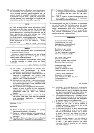 11. Na história da Literatura Brasileira, podemos destacar          3-3) Verdadeira. O falar brasileiro e a identidade fluida
    dois momentos que evidenciam preocupação com a                       do protagonista do romance em questão refletem
    cultura nacional, a primeira metade do século XIX e a                a concepção que seu autor tem da cultura
    segunda década do século XX. Neles, há a valorização                 nacional.
    da temática nacional, mas a partir de perspectivas              4-4) Falsa. O romance de Mário de Andrade é crítico
    estéticas distintas. Com base nessa informação e nos                 com relação ao ufanismo e à idealização
    textos abaixo, analise as proposições seguintes.                     presentes no romance de Alencar.


                           TEXTO I
                                                                12. Comemoramos este ano os cem anos de nascimento
                                                                    de Luiz Gonzaga, Rei do Baião, cantor do sertão
                                                                    nordestino. Em suas composições, ele enaltece o
     No fundo do mato-virgem nasceu Macunaíma, herói
                                                                    sertão, apresentando seus tipos humanos, seus
     de nossa gente. Era preto retinto e filho do medo da
                                                                    problemas, principalmente a seca e as consequências
     noite. Houve um momento em que o silêncio foi tão
                                                                    dela advindas. Considerando o texto abaixo, analise
     grande escutando o murmurejo do Uraricoera, que a
                                                                    as alternativas que a ele se referem.
     índia, tapanhumas pariu uma criança feia. Essa
     criança é que chamaram de Macunaíma.
     Já na meninice fez coisas de sarapantar. De primeiro:                                  Asa Branca
     passou mais de seis anos não falando. Si o incitavam
     a falar exclamava: If — Ai! que preguiça!. . . e não               Quando oiei a terra ardendo
     dizia mais nada."                                                  Qua fogueira de São João
                             (Mário de Andrade – Macunaíma)             Eu preguntei a Deus do céu, uai
                                                                        Por que tamanha judiação
                          TEXTO II                                      Que braseiro, que fornaia
        Além, muito além daquela serra, que ainda azula                 Nem um pé de prantação
    no horizonte, nasceu Iracema.                                       Por farta d'água perdi meu gado
        Iracema, a virgem dos lábios de mel, que tinha os               Morreu de sede meu alazão
    cabelos mais negros que a asa da graúna e mais
    longos que seu talhe de palmeira.                                   Inté mesmo a asa branca
                                                                        Bateu asas do sertão
        O favo da jati não era doce como seu sorriso; nem
                                                                        "Intonce" eu disse adeus Rosinha
    a baunilha recendia no bosque como seu hálito
                                                                        Guarda contigo meu coração
    perfumado.
                                  (José de Alencar - Iracema)           Hoje longe muitas léguas
                                                                        Numa triste solidão
    0-0) Os Textos I e II apresentam uma temática bem                   Espero a chuva cair de novo
         brasileira, pois problematizam, de forma                       Para eu voltar pro meu sertão
         sarcástica, a constituição da etnia brasileira.
    1-1) Em Iracema, Alencar segue o estilo romântico e                 Quando o verde dos teus oio
         descreve a protagonista com esmero; mas                        Se espalhar na prantação
         contraria a estética do seu tempo, quando a                    Eu te asseguro não chore não, viu?
         idealiza “como o talhe da palmeira”.                           Que eu voltarei, viu?
    2-2) Mário de Andrade aborda a mesma temática de                    Meu coração
         José de Alencar, mas descreve o protagonista de
         sua rapsódia de maneira crítica, obedecendo às                                                       (Luiz Gonzaga)
         tendências do Modernismo.
    3-3) Há em Macunaíma o resgate da cultura nacional,             0-0) A tristeza e o constrangimento do sertanejo por
         quando o autor se utiliza de uma linguagem                      ter que abandonar sua terra e deixar para trás as
         representativa do falar brasileiro e retrata o                  pessoas que ama, são os temas de Asa Branca,
         protagonista como um “herói sem nenhum                          que ganhou popularidade no Brasil inteiro, por
         caráter”.                                                       expressar a realidade do retirante nordestino.
    4-4) Ainda que Macunaíma retome o romance de José               1-1) O poema foi construído com a linguagem própria
         de Alencar, dele difere, uma vez que apresenta                  da oralidade do sertanejo de uma dada época e
         uma concepção idealizadora e ufanista do                        oferece imagens devastadoras das intempéries
         homem brasileiro.                                               da natureza que provocam o êxodo rural.
                                                                    2-2) Na primeira estrofe, o autor evoca a imagem da
    Resposta: FFVVF                                                      fogueira de São João, a fim de realçar as
                                                                         condições penosas e destruidoras do cenário
    Justificativa:                                                       “ardente” da seca do Nordeste.
                                                                    3-3) O título da composição do autor pernambucano
    0-0) Falsa. A obra de José de Alencar em questão                     traz a designação de uma ave, cuja partida
         não faz uso de ironias e sarcasmos.                             denuncia a proximidade da seca que se alastra
    1-1) Falsa. As metáforas utilizadas para caracterizar o              na região. Tal como a asa branca, o homem se
         tipo físico da índia brasileira refletem o estilo               distancia de seu espaço, mas perde a expectativa
         romântico.                                                      do retorno.
    2-2) Verdadeira. Macunaíma faz uma leitura crítica da           4-4) A última estrofe associa a cor dos olhos de
         visão romântica e idealizada do índio brasileiro.               Rosinha ao cenário futuro, admissível com o fim
                                                                         da seca. O eu poético entende que, nesse
                                                                         momento, é hora de acreditar em um desfecho
                                                                         sem tanta “judiação”.
 