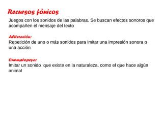 Recursos fónicos
Juegos con los sonidos de las palabras. Se buscan efectos sonoros que
acompañen el mensaje del texto

Aliteración:
Repetición de uno o más sonidos para imitar una impresión sonora o
una acción

Onomatopeya:
Imitar un sonido que existe en la naturaleza, como el que hace algún
animal
 