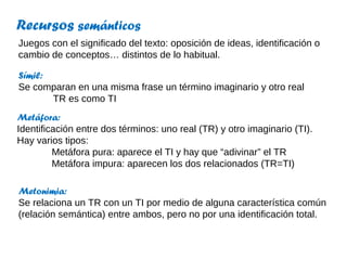 Recursos semánticos
Juegos con el significado del texto: oposición de ideas, identificación o
cambio de conceptos… distintos de lo habitual.

Símil:
Se comparan en una misma frase un término imaginario y otro real
       TR es como TI
Metáfora:
Identificación entre dos términos: uno real (TR) y otro imaginario (TI).
Hay varios tipos:
         Metáfora pura: aparece el TI y hay que “adivinar” el TR
         Metáfora impura: aparecen los dos relacionados (TR=TI)

Metonimia:
Se relaciona un TR con un TI por medio de alguna característica común
(relación semántica) entre ambos, pero no por una identificación total.
 