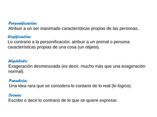 Personificación:
Atribuir a un ser inanimado características propias de las personas.
Cosificación:
Lo contrario a la personificación: atribuir a un animal o persona
características propias de una cosa (un objeto).


Hipérbole:
Exageración desmesurada (es decir, mucho más que una exageración
normal).

Paradoja:
Una idea rara que se considera lo contario de lo real (lo lógico).

Ironía:
Escribir o decir lo contrario de lo que se quiere expresar.
 