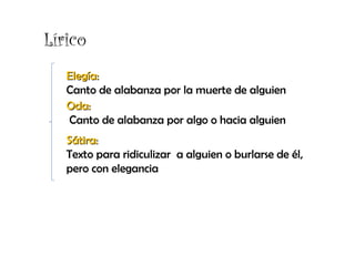 Lírico
   Elegía:
   Canto de alabanza por la muerte de alguien
   Oda:
   Canto de alabanza por algo o hacia alguien
   Sátira:
   Texto para ridiculizar a alguien o burlarse de él,
   pero con elegancia
 