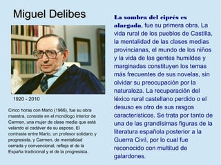 Miguel Delibes                                 La sombra del ciprés es
                                                 alargada, fue su primera obra. La
                                                 vida rural de los pueblos de Castilla,
                                                 la mentalidad de las clases medias
                                                 provincianas, el mundo de los niños
                                                 y la vida de las gentes humildes y
                                                 marginadas constituyen los temas
                                                 más frecuentes de sus novelas, sin
                                                 olvidar su preocupación por la
                                                 naturaleza. La recuperación del
  1920 - 2010                                    léxico rural castellano perdido o el
Cinco horas con Mario (1966), fue su obra
                                                 desuso es otro de sus rasgos
maestra, consiste en el monólogo interior de     característicos. Se trata por tanto de
Carmen, una mujer de clase media que está        una de las grandísimas figuras de la
velando el cadáver de su esposo. El
contraste entre Mario, un profesor solidario y   literatura española posterior a la
progresista, y Carmen, de mentalidad             Guerra Civil, por lo cual fue
cerrada y convencional, refleja el de la
                                                 reconocido con multitud de
España tradicional y el de la progresista.
                                                 galardones.
 