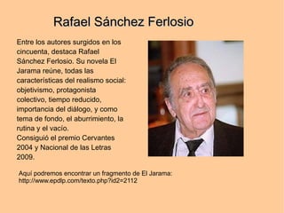Rafael Sánchez Ferlosio
Entre los autores surgidos en los
cincuenta, destaca Rafael
Sánchez Ferlosio. Su novela El
Jarama reúne, todas las
características del realismo social:
objetivismo, protagonista
colectivo, tiempo reducido,
importancia del diálogo, y como
tema de fondo, el aburrimiento, la
rutina y el vacío.
Consiguió el premio Cervantes
2004 y Nacional de las Letras
2009.

Aquí podremos encontrar un fragmento de El Jarama:
http://www.epdlp.com/texto.php?id2=2112
 