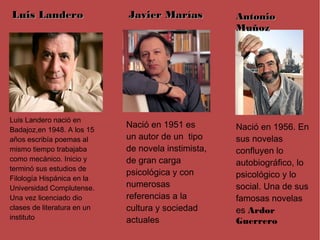 Luis Landero                 Javier Marías           Antonio
                                                     Muñoz




Luis Landero nació en
                             Nació en 1951 es        Nació en 1956. En
Badajoz,en 1948. A los 15
años escribía poemas al      un autor de un tipo     sus novelas
mismo tiempo trabajaba       de novela instimista,   confluyen lo
como mecánico. Inicio y      de gran carga           autobiográfico, lo
terminó sus estudios de
                             psicológica y con       psicológico y lo
Filología Hispánica en la
Universidad Complutense.     numerosas               social. Una de sus
Una vez licenciado dio       referencias a la        famosas novelas
clases de literatura en un   cultura y sociedad      es Ardor
instituto                    actuales                Guerrero
 