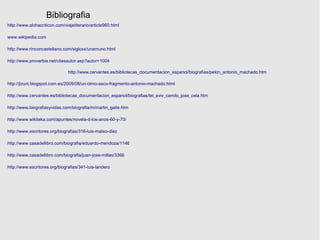 Bibliografia
http://www.alohacriticon.com/viajeliterario/article960.html

www.wikipedia.com

http://www.rinconcastellano.com/sigloxx/unamuno.html

http://www.proverbia.net/citasautor.asp?autor=1004

                                http://www.cervantes.es/bibliotecas_documentacion_espanol/biografias/pekin_antonio_machado.htm

http://jlzuni.blogspot.com.es/2009/08/un-olmo-seco-fragmento-antonio-machado.html

http://www.cervantes.es/bibliotecas_documentacion_espanol/biografias/tel_aviv_camilo_jose_cela.htm

http://www.biografiasyvidas.com/biografia/m/martin_gaite.htm

http://www.wikiteka.com/apuntes/novela-d-los-anos-60-y-70/

http://www.escritores.org/biografias/316-luis-mateo-diez

http://www.casadellibro.com/biografia/eduardo-mendoza/1146

http://www.casadellibro.com/biografia/juan-jose-millas/3366

http://www.escritores.org/biografias/341-luis-landero
 