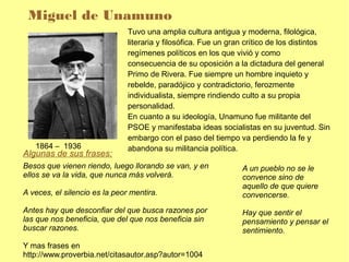 Miguel de Unamuno
                               Tuvo una amplia cultura antigua y moderna, filológica,
                               literaria y filosófica. Fue un gran crítico de los distintos
                               regímenes políticos en los que vivió y como
                               consecuencia de su oposición a la dictadura del general
                               Primo de Rivera. Fue siempre un hombre inquieto y
                               rebelde, paradójico y contradictorio, ferozmente
                               individualista, siempre rindiendo culto a su propia
                               personalidad.
                               En cuanto a su ideología, Unamuno fue militante del
                               PSOE y manifestaba ideas socialistas en su juventud. Sin
                               embargo con el paso del tiempo va perdiendo la fe y
   1864 – 1936                 abandona su militancia política.
Algunas de sus frases:
Besos que vienen riendo, luego llorando se van, y en            A un pueblo no se le
ellos se va la vida, que nunca más volverá.                     convence sino de
                                                                aquello de que quiere
A veces, el silencio es la peor mentira.                        convencerse.
Antes hay que desconfiar del que busca razones por              Hay que sentir el
las que nos beneficia, que del que nos beneficia sin            pensamiento y pensar el
buscar razones.                                                 sentimiento.
Y mas frases en
http://www.proverbia.net/citasautor.asp?autor=1004
 