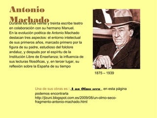 Antonio
Machadoy treinta escribe teatro
Durante los años veinte
en colaboración con su hermano Manuel.
En la evolución poética de Antonio Machado
destacan tres aspectos: el entorno intelectual
de sus primeros años, marcado primero por la
figura de su padre, estudioso del folclore
andaluz, y después por el espíritu de la
Institución Libre de Enseñanza; la influencia de
sus lecturas filosóficas, y, en tercer lugar, su
reflexión sobre la España de su tiempo
                                                   1875 – 1939



                Una de sus obras es : A un Olmo seco , en esta página
                podemos encontrarla
                http://jlzuni.blogspot.com.es/2009/08/un-olmo-seco-
                fragmento-antonio-machado.html
 