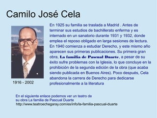 Camilo José Cela
                       En 1925 su familia se traslada a Madrid . Antes de
                       terminar sus estudios de bachillerato enferma y es
                       internado en un sanatorio durante 1931 y 1932, donde
                       emplea el reposo obligado en larga sesiones de lectura.
                       En 1940 comienza a estudiar Derecho, y este mismo año
                       aparecen sus primeras publicaciones. Su primera gran
                       obra, La familia de Pascual Duarte, a pesar de su
                       éxito sufre problemas con la Iglesia, lo que concluye en la
                       prohibición de la segunda edición de la obra (que acaba
                       siendo publicada en Buenos Aires). Poco después, Cela
                       abandona la carrera de Derecho para dedicarse
 1916 - 2002           profesionalmente a la literatura


  En el siguiente enlace podemos ver un teatro de
  su obra La familia de Pascual Duarte
  http://www.teatroechegaray.com/es/info/la-familia-pascual-duarte
 