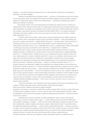 dramático — logo seriam recobertos pela palavra literatura, então submetida a um processo de reciclagem de
significado, a ser adiante detalhado.
          Referida a inconsistência básica da hipótese realista — em síntese, a conformação por assim dizer inocente
com um anacronismo, donde sua concepção universalizante de literatura, segundo a qual, por exemplo, os poemas
homéricos a integram tanto quanto as obras nossas contemporâneas —, examinemos os problemas que afetam a
hipótese que chamamos nominalista.
        Para começar, observe-se que não é historicamente exato afirmar que a palavra literatura constitui uma
aquisição léxica recente, datável do século XVIII. Na verdade, aquele século assistiu não à invenção da palavra, mas,
como já adiantamos, à reciclagem do seu significado. Nesse sentido, é útil recorrer à história semântica do vocábulo e
seus correlatos, o que faremos com base em levantamento de René Wellek (1982, p. 12-6, passim), combinado a
informações mais precisas colhidas no Dictionnaireetymologique de la langue latine, de A. Ernout e A. Meillet
(Paris: Klincksieck, 1951. 2 v.).
          Em latim, a palavra littera traduz o grego            gramma),significando letra do alfabeto, carácter da
escrita. O coletivo litterae, equivalente ao grego            (grammata), significa: 1 - uma carta (sinônimo, pois,
deepistula); e, depois e por extensão: 2 - qualquer tipo de obra escrita; 3 - instrução, cultura. Varrão (século II a-C.)
assinala que litteratura, por sua vez, que no latim de então significa a arte (na acepção de técnica, perícia,
conhecimento) concernente às litterae, isto é, a habilidade de ler e escrever, constituiria palavra latina criada segundo
o modelo grego              (grammatiké). Cícero (século II-I a. C.) emprega litterae e também o
neologismolitteratura, ambos no mesmo sentido de cultura obtida mediante o domínio da arte de ler e escrever,
podendo acrescentar-se o detalhe de que o primeiro termo foi mais usual em Roma do que o segundo. Quintiliano
(século I d. C. - II) também utiliza o vocábulo litteratura, com o significado já corrente no tempo de Varrão, vale
dizer, conhecimento de ler e escrever. AuloGélio (século II d. C.), por sue vez, identifica o latim humanitas com o
grego          (paidéia),servindo-se do vocábulo litterae para designar o estudo das artes e letras dos gregos,
concebidas como representantes da idéia geral de homem (donde,humanitas, isto é, literalmente humanidade); a
palavra então nomeia o estudo dos escritores gregos — Homero e os da época de Péricles (século V a. C.) —,
opondo-se ainda, por seu significado, a tradição oral, identificada com os poemas homéricos na fase anterior à sua
fixação escrita, ocorrida no século VI a. C. O mesmo AuloGélio distingue ainda entre as expressões litterator (mestre
de gramática, aquele que ensina as letras) — a qual, tanto quanto a formalitteratus, também encontrada, traduz o
grego                (grammatikós) — e litterassciens (aquele que conhece as litterae, isto é, segundo o emprego do
autor em causa, aquele que conhece o corpo de escritos gregos mencionado). Tertuliano e Cassiano (ambos do século
II d. C.), no alvorecer do cristianismo como religião de Estado, empregam a palavra litteratura no sentido de certo
corpo de escritos, por oposição a scriptura, termo com que designam os escritos cristãos. No latim medieval, os
vocábulos da família morfológica em questão — littera, litterae, litteratura, litteratus, litterator, litterassciens —
tornam-se pouco utilizados.
         A partir do renascimento, com a afirmação de uma clara consciência acerca do que se pode chamar "letras
seculares", a família mencionada recobra o alento, passando a circular, além da expressão
latina litteraehumanae, também os derivados nas línguas vernáculas
emergentes: lettreshumains e bonneslettres (século XVI); goodletters (século XVII); belleslettres (século XVII, tanto
na França quanto na Inglaterra); littérature e literature (fins do século XVII, respectivamente em francês e inglês,
reconstituindo-se assim o latim litteratura,agora no sentido de conhecimento das belleslettres, e não mais de mestria
na arte de ler e escrever).
           Deslizando mais um pouco em direção ao sentido contemporâneo, observe-se que os derivados do
latim litteratura em francês, italiano, alemão e inglês — e cremos poder acrescentar à lista de René Wellek pelo
menos também o português e o espanhol —, desde o início do século XVIII passam a designar um corpo de escritos,
não se abandonando, contudo, a acepção mais antiga de erudição, conhecimento das letras. A concorrência desses
dois significados praticamente superpostos — corpo de escritos e conhecimento das letras — acabou por resolver-se,
no entanto, em favor do primeiro, no próprio curso do século XVIII. Assim, a palavra literatura, nos diversos idiomas
ocidentais, passa a significar a partir de meados daquele século certo corpo de escritos bastante heterogêneo,
repositório discursivo de saberes tidos como relevantes para todos os homens, repositório por isso
chamado humanidades, termo que, por conseguinte, na época, praticamente equivale ao vocábulo literatura.
 