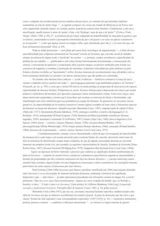 como o empenho de reconhecimento teórico-analítico desses traços, ao contrário do que pretende a hipótese
nominalista, já vem de muito longe: "... se alguém compuser em versos um tratado de Medicina ou de Física, êsse
será vulgarmente chamado 'poeta'; na verdade, porém, nada há de comum entre Homero e Empédocles, a não ser a
metrificação: aquêle merece o nome de 'poeta', e êste, o de 'fisiólogo', mais do que o de 'poeta' " (Poética. Porto
Alegre: Globo, 1966. p. 69); 2ª - a existência desses traços independe da disponibilidade de uma palavra genérica que
os nomeie, contrariando-se assim o pressuposto nominalista de que o designans é no caso em apreço coextensivo
ao designatum: "... a arte que apenas recorre ao simples verbo, quer metrificado quer não, [...] eis uma arte que, até
hoje, permaneceu inominada" (ibid., p. 69).
          Pode-se ainda acrescentar — num plano por assim dizer sociológico de argumentação —, a título de mais
uma dificuldade para a hipótese nominalista da "invenção" recente da literatura, que a divisão social do trabalho
sempre reconheceu de algum modo a "profissão" de escritor — e, portanto, sempre reconheceu a especificidade do
produto do seu trabalho — , gratificando-o sob várias formas historicamente documentadas: a remuneração dos
sofistas; a encomenda de epinícios e composições afins a poetas antigos; os prêmios atribuídos pelo Estado nos
concursos de tragédias e comédias; a instituição do mecenato; as pensões concedidas por grão-senhores ou pelo
Estado a literatos inválidos ou "aposentados"; enfim, diversas maneiras de reconhecimento cujas afinidades com os
meios modemos tipificados no estrelato e no direito autoral parece que não podem ser contestadas.
        No entanto, não obstante fortes indícios — se não evidências — históricos contrários à crença de que é
recente o empenho teórico-analítico de isolar "... uma linguagem particular cuja modalidade própria é ser 'literária' "
(Foucault, op. cit., p. 393), é certo que o século XX tem-se revelado pródigo na proposição de teses acerca da suposta
especificidade do discurso literário. Produziram-se, assim, diversos esforços para a depreensão dos traços que seriam
próprios e definidores da literatura, por oposição a quaisquer outras manifestações verbais. Entre esses traços, num
plano muitíssimo esquemático, cremos que é licito dizer que avultam os conceitos de ficção e literariedade, cuja
manifestação num texto sinalizaria para sua pertinência ao campo da literatura. Se quisermos ser um pouco menos
genéricos, na impossibilidade de inventários exaustivos citemos alguns exemplos de teses sobre a fisionomia especial
da literatura na trama dos discursos: intuição/expressão (Benedetto Croce, 1902); singularização do objeto (Viktor
Chklovski, 1917); literariedade (Roman Jakobson, 1919); empregos científico e emotivo da linguagem (I. A.
Richards, 1919); ambigüidade (William Empson, 1930); harmonia polifônica/qualidades metafísicas (Roman
Ingarden, 1930); denotação e conotação (YvorWinters, 1947); tensão (Allen Tate, 1948); desvio lingüístico (Leo
Spitzer, 1948); forma — exterior e interior (Dámaso Alonso, 1950); escritura (Roland Barthes, 1953);
plurissignificação (Philip Wheelwright, 1954); função poética (Roman Jakobson, 1960); conotação (Roland Barthes,
1964); discursos de re-presentação — mítico, onírico, literário (Luiz Costa Lima, 1973).
                 Contemporaneamente, contudo, vem-se disseminando a idéia de que a investigação da especificidade
da literatura deve ceder lugar a um estudo advertido para a extrema fluidez do conceito, decorrente muito mais de
derivas históricas de identificação sempre muito complexa, do que de alguma necessidade absoluta ou universal
imanente aos próprios textos (ver, por exemplo, as seguintes caracterizações do literário: mudança de horizonte [Hans
Robert Jauss, 1967]; discurso ficcional [Wolfgang Iser, 1979]; imaginário/obra ficcional [Luiz Costa Lima, 1984]).
        Agora, na suposiçao de haver rastreado o processo que conduziu ao significado moderno predominante da
palavra literatura — conjunto de escritos líricos, narrativos e dramáticos especificáveis segundo as nacionalidades e
dotados de propriedades que lhes conferem autonomia em face dos demais discursos —, convém mencionar outros
sentidos hoje correntes, alguns fixados em usos lingüísticos consensuais e outros constitutivos de concepções bastante
particulares de certos autores. Comecemos por estes últimos.
           Paul Verlaine (1844-1896) inscreveu num famoso manifesto metrificado (de 1884) uma singular distinção
entre literatura e verso (na acepção de elemento definidor da poesia), atribuindo à primeira um significado
depreciativo que — tudo indica — já então apresentava precedentes em utilizações comuns na língua. Eis a estrofe
pertinente: "Que teu verso seja o bom acontecimento / esparso no vento crispado da manhã / que vai florindo a
hortelã e o timo... / E tudo o mais é só literatura" (Arte poética. In: Gilberto Mendonça Teles [org.].Vanguarda
européia e modernismo brasileiro. Petropólis [Rio de Janeiro]: Vozes, 1983. p. 54, grifos nossos).
           Benedetto Croce (1866-1952), por sua vez, em trama conceitual bastante específica, também propôs uma
idéia de literatura em que se sobressai sua diferença em relação à poesia. A partir de distinções que faz entre o que
chama “formas da vida espiritual e suas correspondentes expressões" (1967 [1935], p. 36) — expressões sentimental,
poética, prosaica, oratória —, estabelece a diferença mencionada: "... se a poesia é a língua materna do gênero
 