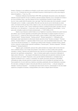 humano, a literatura é a sua condutora na civilização, ou, pelo menos, uma de suas condutoras para tal finalidade"
(op. cit., p. 41); "A literatura não está entre as adversárias da poesia, ao lado da qual ela se coloca como amiga de
menor envergadura (...) " (op. cit., p. 49).
         Finalmente, lembremos Jean-Paul Sartre (1905-1980), cuja distinção entre poesia e prosa, não obstante o
ambiente conceitual específico em que se estabelece, apresenta analogias flagrantes com as concepções de Verlaine e
de Croce já referidas; assim, o que estes chamam literatura é perfeitamente assimilável à noção sartriana
de prosa, como se pode inferir de asserções como a que segue: "Que há de comum entre eles [o prosador e o poeta]?
O prosador escreve, é verdade, e o poeta também. Mas entre esses dois atos de escrever não há nada em comum
senão o movimento da mão que traça as letras. Quanto ao mais, seus universos permanecem incomunicáveis, e o que
vale para um não vale para o outro. A prosa é utilitária por essência; eu definiria de bom grado o prosador como um
homem que se serve das palavras. (...) a prosa não é senão o instrumento privilegiado de certa atividade, (...) só ao
poeta cabe contemplar as palavras de maneira desinteressada (...) " (1967 [1948], p.18-9).
         Quanto ao que chamamos sentidos fixados em usos lingüísticos consensuais, limitemo-nos a pouco mais do
que ordenar o que se encontra registrado nos dicionários gerais relativamente às acepções da palavra literatura:1 -
arte de escrever; 2 - conjunto de obras distinto pela temática, origem ou público visado (donde expressões como
"literatura infantil", "literatura feminina", "literatura policial", "literatura regionalista"); 3 - bibliografia sobre
determinado campo especializado de conhecimento (donde expressões do tipo "literatura sociológica", "literatura
jurídica", "literatura médica"); 4 - expressão afetada, frívola ou sem o senso da realidade (donde frases como: '`Tudo
o que ele diz não passe de literatura."); 5 - disciplina que estuda de modo sistemático a produção literária, segundo
recortes e interesses variados (donde expressões semelhantes a "literatura geral", "literatura comparada", "literatura
portuguesa", "literatura brasileira").
         Julgamos agora, considerando o percurso feito, poder arrematar este compacto sobre um dos termos de
nosso vocabulário técnico a um só tempo mais primários e mais infensos a se deixar enredar numa exposição
sistemática e contínua. Adotamos uma atitude descritiva que, além de nos ter permitido verificar a história do termo e
apresentar seus significados contemporâneos — tanto os correntes quanto aqueles circunscritos à elaboração de
alguns autores referenciais —, deu margem à introdução de um princípio para uma apreensão econômica da vasta
controvérsia atual a seu respeito. Propusemos, assim, que duas hipóteses fundamentais se contrapõem hoje no
empenho de definirliteratura: a realista e a nominalista. Em seguida, procuramos demonstrar as dificuldades
enfrentadas por ambas, não para rejeitá-las ou propor uma terceira, nova ou resultante da conciliação entre elas.
Nosso propósito foi, isto sim, relativizar as hipóteses constituídas, ponderando sobre seus fundamentos conceituais.
Por outro lado, a estratégia de conduzir a discussão pela trilha dos conceitos de base — e não pelo matagal dos
chamados "conceitos de literatura" — nos poupou pelo menos de dois extravios: a desorientação no meio das sempre
expansíveis concepções de literatura; a arenga partidária a favor deste ou daquele ideal de literatura.
 