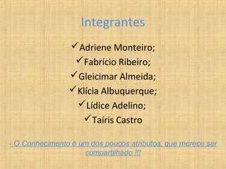 Integrantes
                Adriene Monteiro;
                 Fabrício Ribeiro;
                Gleicimar Almeida;
                Klícia Albuquerque;
                 Lídice Adelino;
                  Taíris Castro

- O Conhecimento é um dos poucos atributos, que merece ser
                    compartilhado !!!
 
