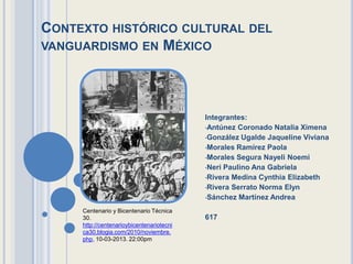 CONTEXTO HISTÓRICO CULTURAL DEL
VANGUARDISMO EN MÉXICO




                                           Integrantes:
                                           •Antúnez Coronado Natalia Ximena
                                           •González Ugalde Jaqueline Viviana
                                           •Morales Ramírez Paola
                                           •Morales Segura Nayeli Noemi
                                           •Neri Paulino Ana Gabriela
                                           •Rivera Medina Cynthia Elizabeth
                                           •Rivera Serrato Norma Elyn
                                           •Sánchez Martínez Andrea

     Centenario y Bicentenario Técnica
     30.                                   617
     http://centenarioybicentenariotecni
     ca30.blogia.com/2010/noviembre.
     php, 10-03-2013. 22:00pm
 