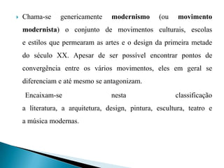  Chama-se genericamente modernismo (ou movimento
modernista) o conjunto de movimentos culturais, escolas
e estilos que permearam as artes e o design da primeira metade
do século XX. Apesar de ser possível encontrar pontos de
convergência entre os vários movimentos, eles em geral se
diferenciam e até mesmo se antagonizam.
Encaixam-se nesta classificação
a literatura, a arquitetura, design, pintura, escultura, teatro e
a música modernas.
 