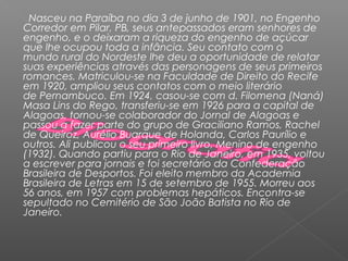 Nasceu na Paraíba no dia 3 de junho de 1901, no Engenho
Corredor em Pilar, PB, seus antepassados eram senhores de
engenho, e o deixaram a riqueza do engenho de açúcar
que lhe ocupou toda a infância. Seu contato com o
mundo rural do Nordeste lhe deu a oportunidade de relatar
suas experiências através das personagens de seus primeiros
romances. Matriculou-se na Faculdade de Direito do Recife
em 1920, ampliou seus contatos com o meio literário
de Pernambuco. Em 1924, casou-se com d. Filomena (Naná)
Masa Lins do Rego, transferiu-se em 1926 para a capital de
Alagoas, tornou-se colaborador do Jornal de Alagoas e
passou a fazer parte do grupo de Graciliano Ramos, Rachel
de Queiroz, Aurélio Buarque de Holanda, Carlos Paurílio e
outros. Ali publicou o seu primeiro livro, Menino de engenho
(1932). Quando partiu para o Rio de Janeiro, em 1935, voltou
a escrever para jornais e foi secretário da Confederação
Brasileira de Desportos. Foi eleito membro da Academia
Brasileira de Letras em 15 de setembro de 1955. Morreu aos
56 anos, em 1957 com problemas hepáticos. Encontra-se
sepultado no Cemitério de São João Batista no Rio de
Janeiro.
 