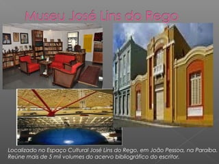 Localizado no Espaço Cultural José Lins do Rego, em João Pessoa, na Paraíba.
Reúne mais de 5 mil volumes do acervo bibliográfico do escritor.
 
