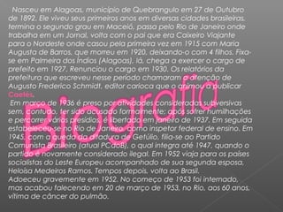 Nasceu em Alagoas, município de Quebrangulo em 27 de Outubro
de 1892. Ele viveu seus primeiros anos em diversas cidades brasileiras,
termina o segundo grau em Maceió, passa pelo Rio de Janeiro onde
trabalha em um Jornal, volta com o pai que era Caixeiro Viajante
para o Nordeste onde casou pela primeira vez em 1915 com Maria
Augusta de Barros, que morreu em 1920, deixando-o com 4 filhos. Fixa-
se em Palmeira dos Índios (Alagoas), lá, chega a exercer o cargo de
prefeito em 1927. Renunciou o cargo em 1930. Os relatórios da
prefeitura que escreveu nesse período chamaram a atenção de
Augusto Frederico Schmidt, editor carioca que o animou a publicar
Caetés.
Em março de 1936 é preso por atividades consideradas subversivas
sem, contudo, ter sido acusado formalmente; após sofrer humilhações
e percorrer vários presídios, é libertado em janeiro de 1937. Em seguida
estabeleceu-se no Rio de Janeiro, como inspetor federal de ensino. Em
1945, com a queda da ditadura de Getúlio, filia-se ao Partido
Comunista Brasileiro (atual PCdoB), o qual integra até 1947, quando o
partido é novamente considerado ilegal. Em 1952 viaja para os países
socialistas do Leste Europeu acompanhado de sua segunda esposa,
Heloísa Medeiros Ramos. Tempos depois, volta ao Brasil.
Adoeceu gravemente em 1952. No começo de 1953 foi internado,
mas acabou falecendo em 20 de março de 1953, no Rio, aos 60 anos,
vítima de câncer do pulmão.
 