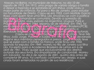 Nasceu na Bahia, no município de Itabuna, no dia 10 de
agosto de 1912. Em 1913, uma praga de varíola obriga a família
a deixar a fazenda e se estabelecer em Ilhéus, onde viveu a
maior parte da infância. Foi para o Rio de Janeiro, para estudar
na Faculdade de Direito. Casou-se em 1933, com Matilde Garcia
Rosa, com quem teve uma filha, Lila. Envolveu-se com a política
ideológica, tornando-se comunista. Devido a opressão do
regime getulista, viveu exilado na Argentina, Uruguai, Paris e
Praga. Ao voltar, em 1944, separou-se de Matilde. Em 1945, foi
eleito deputado federal pelo Partido Comunista Brasileiro(PCB),
como deputado, foi o autor da emenda que garantiu a
liberdade religiosa, e da emenda que garantia direitos autorais.
Casou-se com  Zélia Gattai, também escritora. Teve três
filhos: João Jorge, Paloma e Eulália. Em 1947, o PCB foi declarado
ilegal e seus membros perseguidos e presos. Jorge Amado teve
que se exilar com a família na França, onde ficou até 1950,
quando foi expulso. Em 1949, morreu no Rio de Janeiro sua filha
Lila. Foi eleito para a Academia Brasileira de Letras em 6 de
abril de 1961. Viveu quase que exclusivamente dos direitos
autorais dos seus livros. Era simpatizante do candomblé. Morreu
em Salvador, no dia 6 de agosto de 2001, quatro dias antes de
completar 89 anos. Foi cremado conforme seu desejo, e suas
cinzas foram enterradas no jardim de sua residência.
 