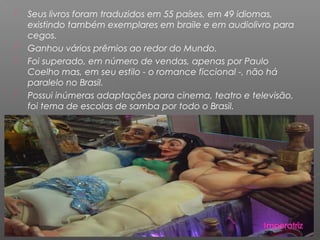  Seus livros foram traduzidos em 55 países, em 49 idiomas,
existindo também exemplares em braile e em audiolivro para
cegos.
 Ganhou vários prêmios ao redor do Mundo.
 Foi superado, em número de vendas, apenas por Paulo
Coelho mas, em seu estilo - o romance ficcional -, não há
paralelo no Brasil.
 Possui inúmeras adaptações para cinema, teatro e televisão,
foi tema de escolas de samba por todo o Brasil.
 