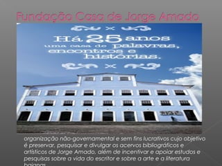 organização não-governamental e sem fins lucrativos cujo objetivo
é preservar, pesquisar e divulgar os acervos bibliográficos e
artísticos de Jorge Amado, além de incentivar e apoiar estudos e
pesquisas sobre a vida do escritor e sobre a arte e a literatura
 