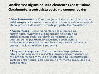 * Manchete ou título – Como o objetivo é despertar o interesse no
público expectador, essa costuma vir acompanhada de uma frase de
efeito, proferida de modo marcante por parte do entrevistador.
* Apresentação - Nesse momento faz-se referência ao
entrevistado, divulgando sua autoridade em relação ao
posicionamento social ou relevância no assunto em
questão, como, por exemplo, experiência profissional e
conhecimentos relativos à situação em voga, como também os
pontos principais relativos à entrevista.
* Perguntas e respostas – Trata-se do discurso propriamente
dito, em que perguntas e respostas são proferidas consoante ao
assunto abordado. Em meio a essa interação há um controle por
parte do entrevistador para demarcar o momento da atuação dos
participantes.
Analisemos alguns de seus elementos constitutivos.
Geralmente, a entrevista costuma compor-se de:
 