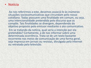 • Notícia
Ao nos referirmos a este, devemos associá-lo às inúmeras
situações sociocomunicativas que circundam pelo nosso
cotidiano. Todas possuem uma finalidade em comum, ou seja,
uma intencionalidade pretendida pelo discurso que as
compõe. Tais finalidades se divergem, dependendo do
objetivo proposto pelo emissor mediante o ato comunicativo.
Em se tratando da notícia, qual seria a intenção por ela
pretendida? Certamente, a de nos informar sobre uma
determinada ocorrência. Trata-se de um texto bastante
recorrente nos meios de comunicação de uma forma geral,
seja impressa em jornais ou revistas, divulgada pela Internet
ou retratada pela televisão.
 