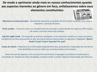 De modo a aprimorar ainda mais os nossos conhecimentos quanto
aos aspectos inerentes ao gênero em foco, enfatizaremos sobre seus
elementos constituintes:
Manchete ou título principal – Geralmente apresenta-se grafado de forma bem evidente, com vistas a
despertar a atenção do leitor.
Título auxiliar – Funciona como um complemento do principal, acrescentando-lhe algumas informações,
de modo a torná-lo ainda mais atrativo.
Lide (do inglês lead) - Corresponde ao primeiro parágrafo, e normalmente sintetiza os traços peculiares
condizentes ao fato, procurando se ater aos traços básicos relacionados às seguintes indagações: Quem?
Onde? O que? Como? Quando? Por quê?
Corpo da notícia – Relaciona-se à informação propriamente dita, procedendo à exposição de uma forma
mais detalhada no que se refere aos acontecimentos mencionados.
Diante do que foi exposto, uma característica pertinente à linguagem jornalística é exatamente a
veracidade em relação aos fatos divulgados, predominando o caráter objetivo preconizado pelo discurso.
 