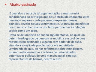 • Abaixo-assinado
E quando se trata de tal argumentação, a mesma está
condicionada ao privilégio que nos é atribuído enquanto seres
humanos ímpares – o de podermos expressar nossas
opiniões, revelar nossos sentimentos e, sobretudo, manifestar
nosso senso crítico diante dos fatos pertinentes às relações
sociais como um todo.
Trata-se de um texto de cunho argumentativo, no qual um
determinado grupo de pessoas se mobiliza em prol de uma
reivindicação destinada a alguém com poder de decisão,
visando à solução da problemática ora requisitada.
Lembrando de que, ao nos referirmos sobre este alguém,
estamos relacionando-o a reitores de universidades,
autoridades políticas de uma maneira geral, síndicos,
representantes de bairros, dentre outros.
 