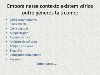 Embora nesse contexto existem vários
outro gêneros tais como:
• Carta argumentativa
• Carta aberta
• Carta pessoal
• A reportagem
• Resenha crítica
• Anúncio classificado
• Artigo de opinião
• Biografia
• Campanha comunitária
• Resenha
Entre outros ...
 