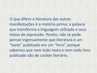 O que difere a literatura das outras
manifestações é a matéria-prima: a palavra
que transforma a linguagem utilizada e seus
meios de expressão. Porém, não se pode
pensar ingenuamente que literatura é um
“texto” publicado em um “livro”, porque
sabemos que nem todo texto e nem todo livro
publicado são de caráter literário.
 