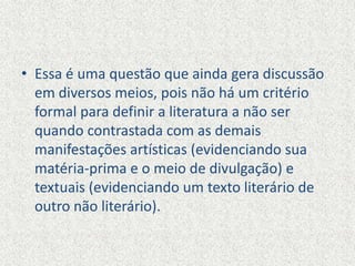 • Essa é uma questão que ainda gera discussão
em diversos meios, pois não há um critério
formal para definir a literatura a não ser
quando contrastada com as demais
manifestações artísticas (evidenciando sua
matéria-prima e o meio de divulgação) e
textuais (evidenciando um texto literário de
outro não literário).
 