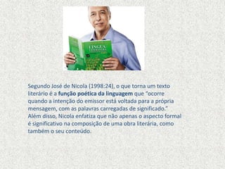 Segundo José de Nicola (1998:24), o que torna um texto
literário é a função poética da linguagem que “ocorre
quando a intenção do emissor está voltada para a própria
mensagem, com as palavras carregadas de significado.”
Além disso, Nicola enfatiza que não apenas o aspecto formal
é significativo na composição de uma obra literária, como
também o seu conteúdo.
 