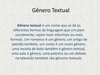 Gênero Textual
Gênero textual é um nome que se dá às
diferentes formas de linguagem que circulam
socialmente, sejam mais informais ou mais
formais. Um romance é um gênero, um artigo de
opinião também, um conto é um outro gênero,
uma receita de bolo também é gênero textual,
uma aula é gênero, uma palestra ou um debate
na televisão também são gêneros textuais.
 