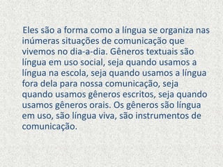 Eles são a forma como a língua se organiza nas
inúmeras situações de comunicação que
vivemos no dia-a-dia. Gêneros textuais são
língua em uso social, seja quando usamos a
língua na escola, seja quando usamos a língua
fora dela para nossa comunicação, seja
quando usamos gêneros escritos, seja quando
usamos gêneros orais. Os gêneros são língua
em uso, são língua viva, são instrumentos de
comunicação.
 