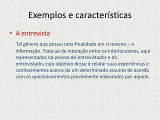 Exemplos e características
• A entrevista
Tal gênero que possui uma finalidade em si mesmo – a
informação. Trata-se da interação entre os interlocutores, aqui
representados na pessoa do entrevistador e do
entrevistado, cujo objetivo desse é relatar suas experiências e
conhecimentos acerca de um determinado assunto de acordo
com os questionamentos previamente elaborados por aquele.
 