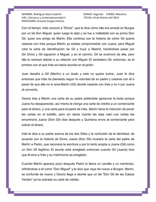 NOMBRE: Rodríguez Ibarra Gabriel
UAC: Literatura y contemporaneidad II
PROFESORA: Graciela Vargas Jiménez

GRADO: Segundo TURNO: Matutino
FECHA: 24 de febrero del 2014

Con el tiempo, Inés conoció a "Elvira", que le dice cómo ella era amada en Burgos
por un tal Don Miguel, quien luego la dejó y se fue a Valladolid con su primo Don
Gil, quien era amigo de Martín. Ella continúa con la historia de cómo Gil quería
casarse con Inés porque Martín ya estaba comprometido con Juana, pero Miguel
robó la carta de identificación de Gil y huyó a Madrid, haciéndose pasar por
Gil. Elvira y Gil siguieron a Miguel, y en el camino, Gil se enamoró de ella, pero
ella lo rechazó debido a su relación con Miguel. El verdadero Gil, entonces, es el
primero con el que Inés se había reunido en el jardín.
Juan desafía a Gil (Martín) a un duelo y este no quiere luchar. Juan le dice
entonces que Inés ha planeado seguir la voluntad de su padre y casarse con él a
pesar de que ella no lo ama.Martín (Gil) decide casarse con Inés y no ir por Juana
al convento.
Osorio trae a Martín una carta de su padre pidiéndole apresurar la boda porque
Juana ha desaparecido, así mismo le otorga una carta de crédito a un comerciante
para el dinero, y una carta para el padre de Inés. Martín tiene la intención de poner
las cartas en el bolsillo, pero sin darse cuenta las deja caer. Las cartas las
encontraría Juana (Don Gil) días después y Quintana envía al comerciante para
cobrar el dinero.
Inés le dice a su padre acerca de los dos Giles y la confusión de la identidad, de
acuerdo con la historia de Elvira. Juana (Don Gil) muestra la carta del padre de
Martín a Pedro, que reconoce la escritura y por lo tanto acepta a Juana (Gil) como
un Don Gil legítimo. El asunto está arreglado entonces cuando Gil (Juana) dice
que él ama a Inés y su matrimonio es arreglado.
Cuando Martín aparece poco después Pedro lo llama un canalla y un mentiroso,
refiriéndose a él como "Don Miguel" y le dice que vaya de nuevo a Burgos. Martín,
se confunde de nuevo y Osorio llega a decirle que un tal "Don Gil de las Calzas
Verdes" ya ha cobrado su carta de crédito.

 